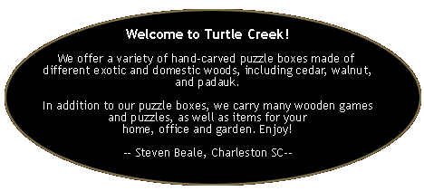 Welcome to Turtle Creek!

We offer a variety of hand-carved puzzle boxes made of 
different exotic and domestic woods, including cedar, walnut, and padauk.

In addition to our puzzle boxes, we carry many wooden games and puzzles, as well as items for your
home, office and garden. Enjoy!

-- Steven Beale, Charleston SC--
